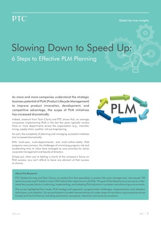 Global Services Insights




Slowing Down to Speed Up:
6 Steps to Effective PLM Planning




As more and more companies understand the strategic
business potential of PLM (Product Lifecycle Management)
to improve product innovation, development, and
competitive advantage, the scope of PLM initiatives
has increased dramatically.
Indeed, research from Tech-Clarity and PTC shows that, on average,
companies implementing PLM in the last few years typically involve
three or more departments across the organization (e.g., manufac-
turing, supply chain, quality), not just engineering.

As such, the complexity of planning and managing successful initiatives
has increased dramatically.
With multi-year, multi-departmental, and multi-million-dollar PLM
programs now common, the challenges of minimizing program risk and
accelerating time to value have emerged as core priorities for senior
corporate management and boards of directors.

Simply put, when you`re betting a chunk of the company’s future on
PLM success, you can’t afford to leave any element of that success
to chance.



  About the Research:
  PTC Global Services and Tech Clarity, an analyst firm that specializes in product life cycle management, interviewed 190
  senior business and IT leaders in April 2012 about their experiences with PLM. The goal of the telephone survey was to under-
  stand key success factors in planning, implementing, and adopting PLM solutions in complex manufacturing environments.

  The survey highlighted four issues: PLM strategy and approach, programmatic challenges, implementation and adoption
  techniques, and adoption. Survey participants included representatives of a wide range of manufacturing companies across
  Europe and North America, including automotive, aerospace, industrial, and consumer products.




PTC.com                                                                                                                  PTC |    1
 