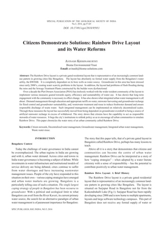 DOI: 10.17491/cgsi/2016/95951
Citizens Demonstrate Solutions: Rainbow Drive Layout
and its Water Reforms
AVINASH KRISHNAMURTHY
Biome Environmental Trust
Email: avinash@biome-solutions.com
Abstract: The Rainbow Drive layout is a private gated residential layout that is representative of an increasingly common land-
use pattern in growing cities like Bengaluru. The layout has absolutely no formal water supply from the Bengaluru’s water
utility, the BWSSB. It is completely dependent on its bore wells as water source. Groundwater in this area has been stressed
since early 2000’s, creating water scarcity problems in the layout. In addition, the layout had problems of flash flooding during
the rains and the Sewage Treatment Plants constructed by the builder were dysfunctional.
Over a decade the Plot Owners Association (POA) has tirelessly worked with the wider resident community of the layout to
implement various measures geared towards equity, efficiency and sustainability of water use. It has shown that long term
engagement with the community is necessary to effect change. It has also shown what integrated urban water management is all
about : Demand management through education and appropriate tariffs on water, rainwater harvesting and groundwater recharge
for flood control and groundwater sustainability, and, wastewater treatment and reuse to reduce freshwater demand and ensure
responsible discharge of waste water. Such integrated management can be implemented on relatively decentralized scales.
Through these measures the layout has successfully moved from being dependent on groundwater overdraft to being a source of
artificial rainwater recharge in excess of withdrawal. The story shows that citizens have the capability to act as responsible
stewards of water resources. It begs the city’s institutions to rethink policy so as to encourage all urban communities to emulate
Rainbow Drive. This paper chronicles the water story of an urban community called Rainbow Drive.
Keywords: Citizen stewards, Decentralized water management, Groundwater management, Integrated urban water management,
Waste water reuse.
INTRODUCTION
Bengaluru Context
Today the challenge of water governance in India cannot
be overemphasized. The urban regions in India are growing
and with it, urban water demand. Across cities and towns in
India water governance is becoming a subject of debate. While
investments in water infrastructure and institutional models of
service delivery are being debated, cities continue to suffer
from water shortages and have increasing wastewater
management issues. People of the city have responded to this
situation on their own – various coping strategies have emerged
and urban water markets are growing. Bangalore is a
particularly telling case of such a situation. The single largest
coping strategy of people in Bangalore has been recourse to
groundwater. With a political and ecological limit to what
Bangalore can avail from the River Kaveri, its current primary
water source, the search for an alternative paradigm of urban
water management is of paramount importance for Bangalore.
The story that this paper tells, that of a private gated layout in
Bangalore called Rainbow Drive, perhaps has many lessons to
teach.
Above all it is a story that demonstrates that citizens and
communities can become the centre of urban water
management. Rainbow Drive can be interpreted as a story of
how “coping strategies” – when adopted by a water literate
citizenry with a sense of responsibility – has the potential to
contribute positively to urban water management.
Rainbow Drive Layout: A Brief History
The Rainbow Drive layout is a private gated residential
layout that is representative of an increasingly common land-
use pattern in growing cities like Bengaluru. The layout is
situated on Sarjapur Road in Bangalore not far from the
Kaikondrahalli Lake (Fig.1). Sarjapur Road has been rapidly
developing since 2000 and is now home to multiple apartments,
layouts and large software technology campuses. This part of
Bangalore does not receive any formal supply of water or
SPECIAL PUBLICATION OF THE GEOLOGICAL SOCIETY OF INDIA
No.5, 2016, pp.57-65
SPEC.PUBL.GEOL.SOC.INDIA, NO.5, 2016
 