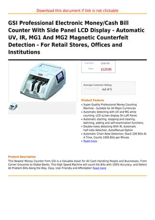 Download this document if link is not clickable


GSI Professional Electronic Money/Cash Bill
Counter With Side Panel LCD Display - Automatic
UV, IR, MG1 And MG2 Magnetic Counterfeit
Detection - For Retail Stores, Offices and
Institutions
                                                              List Price :   $169.99

                                                                  Price :
                                                                             $129.99



                                                             Average Customer Rating

                                                                              out of 5



                                                         Product Feature
                                                         q   Super Quality Professional Money Counting
                                                             Machine - Suitable for All Major Currencies
                                                         q   Automatic detecting with UV and MG while
                                                             counting, LCD screen display On Left Panel,
                                                         q   Automatic starting, stopping and clearing,
                                                             batching, adding and self-examination functions,
                                                         q   Double-notes detecting With IR, Automatic
                                                             half-note detection, Auto/Manual Option
                                                         q   Automatic Chain Note Detection; Stack 200 Bills At
                                                             A Time, Counts 1000 Bills per Minute
                                                         q   Read more




Product Description
This Newest Money Counter from GSI is a Valuable Asset for All Cash Handling People and Businesses. From
Corner Groceries to Global Banks, This High Speed Machine will count the Bills with 100% Accuracy, and Detect
All Problem Bills Along the Way. Easy, User Friendly and Affordable! Read more
 