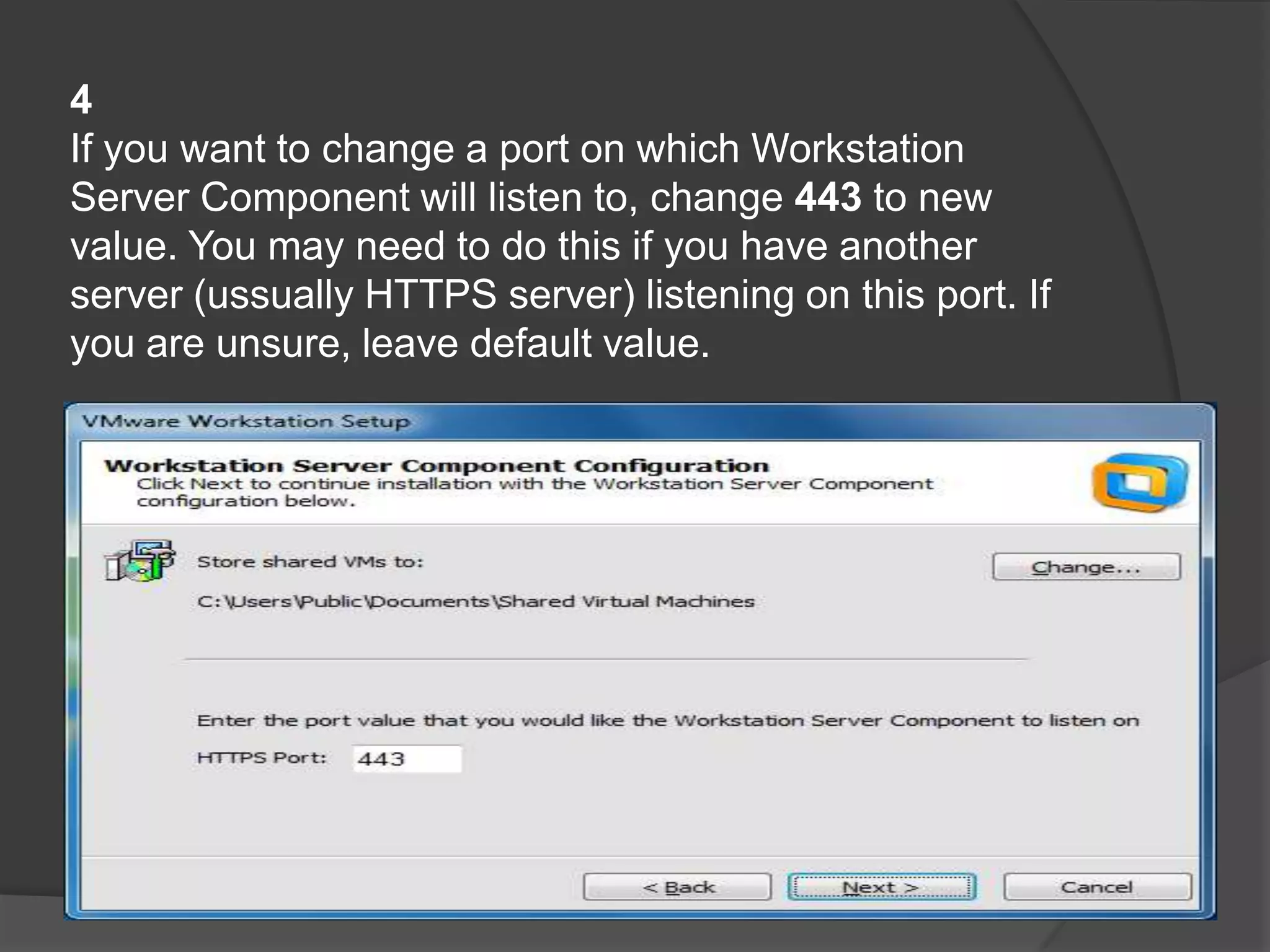 4
If you want to change a port on which Workstation
Server Component will listen to, change 443 to new
value. You may need to do this if you have another
server (ussually HTTPS server) listening on this port. If
you are unsure, leave default value.
 