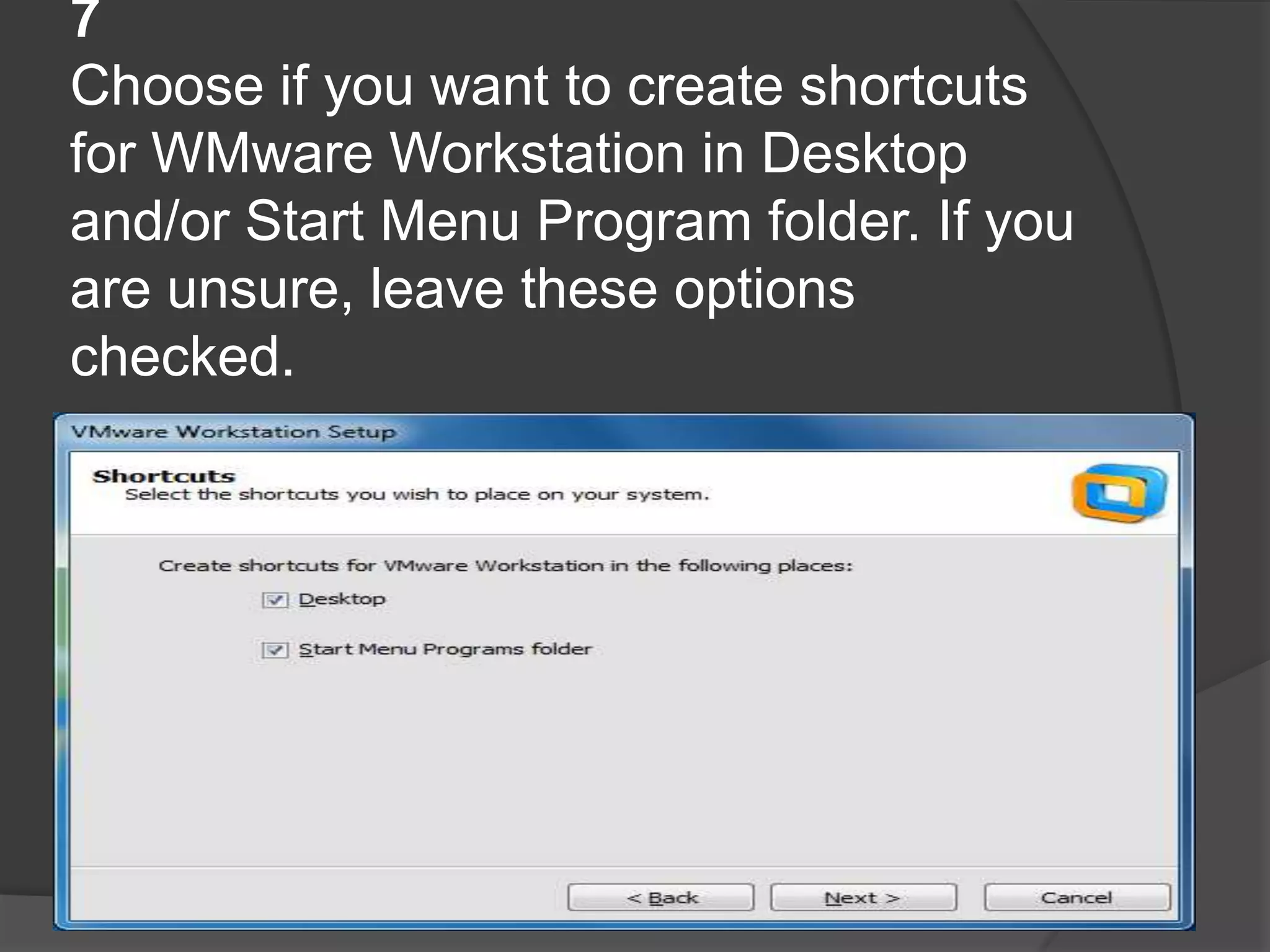 7
Choose if you want to create shortcuts
for WMware Workstation in Desktop
and/or Start Menu Program folder. If you
are unsure, leave these options
checked.
 