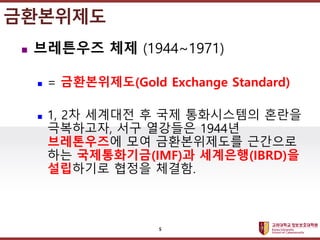 고려대학교정보보호대학원
마스터 제목 스타일 편집
금환본위제도
 브레튼우즈 체제 (1944~1971)
 = 금환본위제도(Gold Exchange Standard)
 1, 2차 세계대전 후 국제 통화시스템의 혼란을
극복하고자, 서구 열강들은 1944년
브레톤우즈에 모여 금환본위제도를 근간으로
하는 국제통화기금(IMF)과 세계은행(IBRD)을
설립하기로 협정을 체결함.
5
 