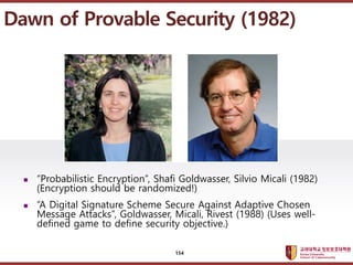 ????????????
??? ?? ??? ??
? Probabilistic Encryption, Shafi Goldwasser, Silvio Micali (1982)
(Encryption should be randomized!)
? A Digital Signature Scheme Secure Against Adaptive Chosen
Message Attacks, Goldwasser, Micali, Rivest (1988) (Uses well-
defined game to define security objective.)
Dawn of Provable Security (1982)
154
 