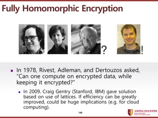 ????????????
??? ?? ??? ??
? In 1978, Rivest, Adleman, and Dertouzos asked,
Can one compute on encrypted data, while
keeping it encrypted?
? In 2009, Craig Gentry (Stanford, IBM) gave solution
based on use of lattices. If efficiency can be greatly
improved, could be huge implications (e.g. for cloud
computing).
Fully Homomorphic Encryption
188
 