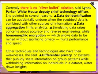????????????
??? ?? ??? ??
Currently there is no silver bullet solution, said Lynne
Parker, White House deputy chief technology officer.
She pointed to several reasons: Data de-identification
can be accidentally undone when the scrubbed data is
combined with other sources of information. Data
aggregation limits analytics. Simulating data raises
concerns about accuracy and reverse engineering, while
homomorphic encryption  which allows data to be
mined without sacrificing privacy  hurts performance
and speed.
Other techniques and technologies also have their
weaknesses, she said. Differential privacy, or systems
that publicly share information on group patterns while
withholding information on individuals in a dataset, water
down insights.
192
 