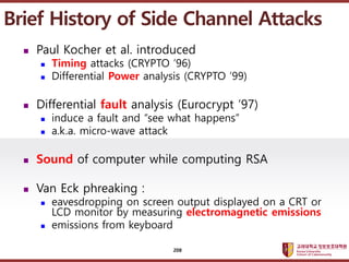 ????????????
??? ?? ??? ??
? Paul Kocher et al. introduced
? Timing attacks (CRYPTO 96)
? Differential Power analysis (CRYPTO 99)
? Differential fault analysis (Eurocrypt 97)
? induce a fault and see what happens
? a.k.a. micro-wave attack
? Sound of computer while computing RSA
? Van Eck phreaking :
? eavesdropping on screen output displayed on a CRT or
LCD monitor by measuring electromagnetic emissions
? emissions from keyboard
Brief History of Side Channel Attacks
208
 