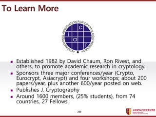????????????
??? ?? ??? ??
? Established 1982 by David Chaum, Ron Rivest, and
others, to promote academic research in cryptology.
? Sponsors three major conferences/year (Crypto,
Eurocrypt, Asiacrypt) and four workshops; about 200
papers/year, plus another 600/year posted on web.
? Publishes J. Cryptography
? Around 1600 members, (25% students), from 74
countries, 27 Fellows.
To Learn More
232
 