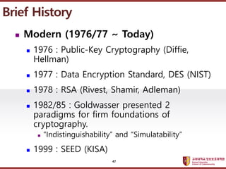 ????????????
??? ?? ??? ??
? Modern (1976/77 ~ Today)
? 1976 : Public-Key Cryptography (Diffie,
Hellman)
? 1977 : Data Encryption Standard, DES (NIST)
? 1978 : RSA (Rivest, Shamir, Adleman)
? 1982/85 : Goldwasser presented 2
paradigms for firm foundations of
cryptography.
? Indistinguishability and Simulatability
? 1999 : SEED (KISA)
Brief History
47
 