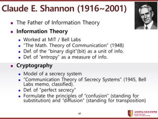 ????????????
??? ?? ??? ??
? The Father of Information Theory
? Information Theory
? Worked at MIT / Bell Labs
? The Math. Theory of Communication (1948)
? Def. of the binary digit(bit) as a unit of info.
? Def. of entropy as a measure of info.
? Cryptography
? Model of a secrecy system
? Communication Theory of Secrecy Systems (1945, Bell
Labs memo, classified).
? Def. of perfect secrecy
? Formulate the principles of confusion (standing for
substitution) and diffusion (standing for transposition)
Claude E. Shannon (1916~2001)
67
 