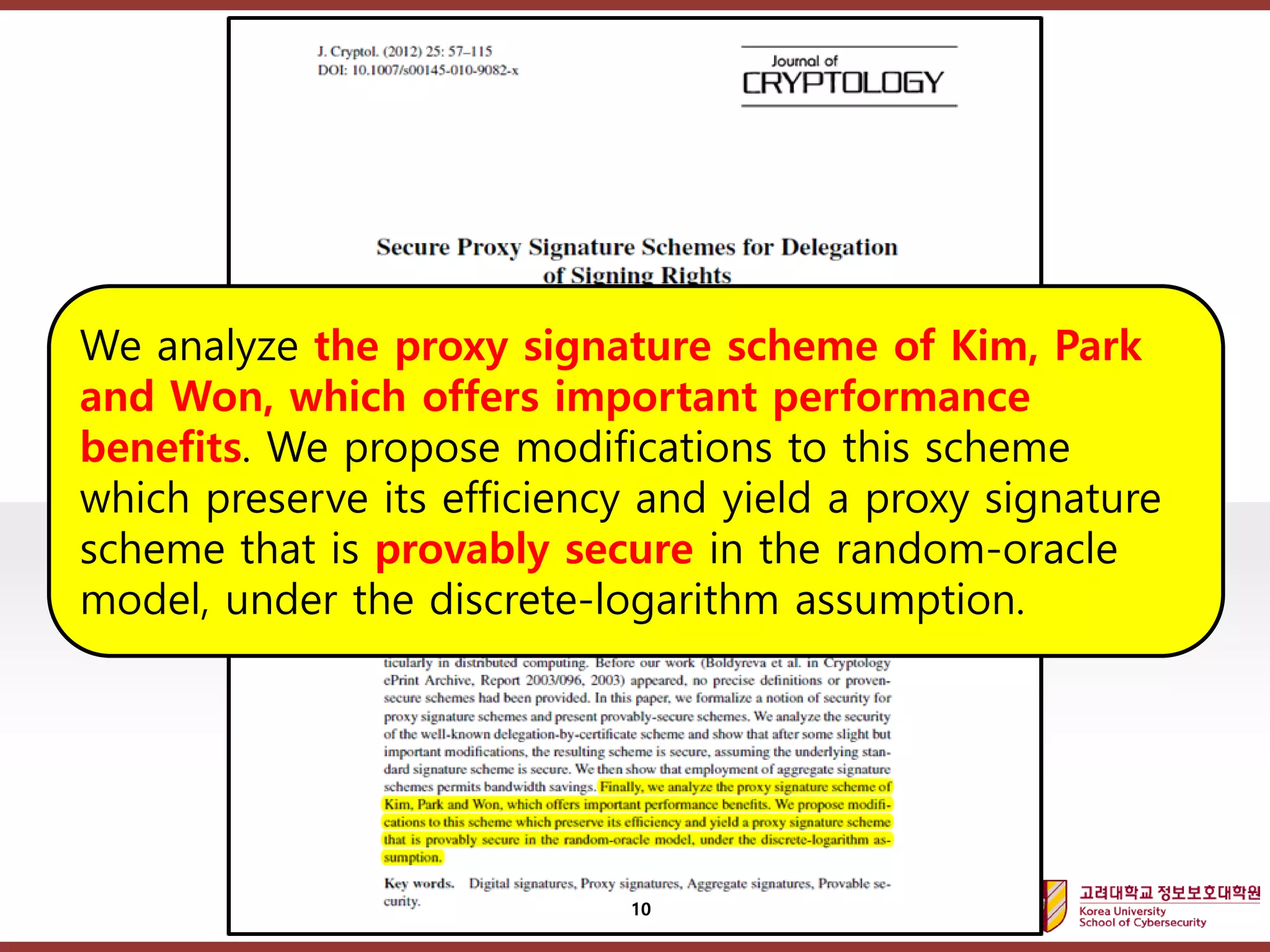 고려대학교정보보호대학원
마스터 제목 스타일 편집
10
We analyze the proxy signature scheme of Kim, Park
and Won, which offers important performance
benefits. We propose modifications to this scheme
which preserve its efficiency and yield a proxy signature
scheme that is provably secure in the random-oracle
model, under the discrete-logarithm assumption.
 
