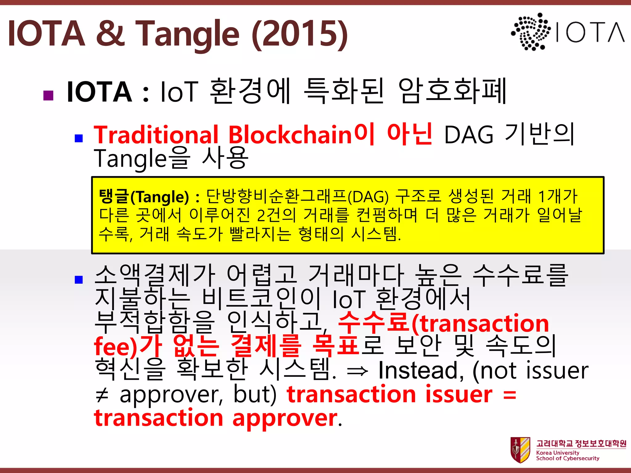 고려대학교정보보호대학원
마스터 제목 스타일 편집
IOTA & Tangle (2015)
 IOTA : IoT 환경에 특화된 암호화폐
 Traditional Blockchain이 아닌 DAG 기반의
Tangle을 사용
 소액결제가 어렵고 거래마다 높은 수수료를
지불하는 비트코인이 IoT 환경에서
부적합함을 인식하고, 수수료(transaction
fee)가 없는 결제를 목표로 보안 및 속도의
혁신을 확보한 시스템. ⇒ Instead, (not issuer
≠ approver, but) transaction issuer =
transaction approver.
24
탱글(Tangle) : 단방향비순환그래프(DAG) 구조로 생성된 거래 1개가
다른 곳에서 이루어진 2건의 거래를 컨펌하며 더 많은 거래가 일어날
수록, 거래 속도가 빨라지는 형태의 시스템.
 