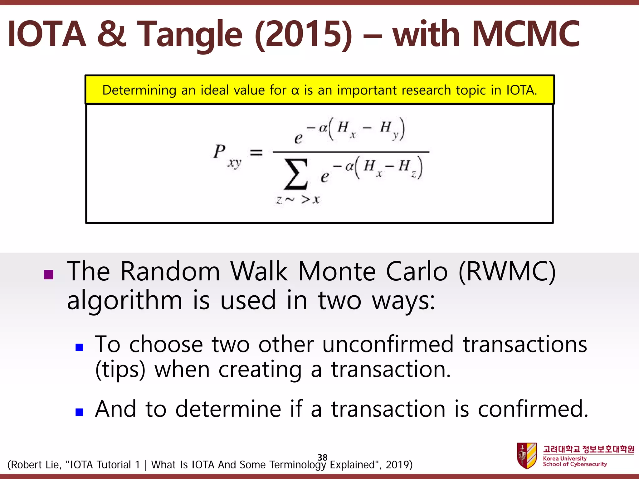 고려대학교정보보호대학원
마스터 제목 스타일 편집
38
 The Random Walk Monte Carlo (RWMC)
algorithm is used in two ways:
 To choose two other unconfirmed transactions
(tips) when creating a transaction.
 And to determine if a transaction is confirmed.
(Robert Lie, "IOTA Tutorial 1 | What Is IOTA And Some Terminology Explained", 2019)
Determining an ideal value for α is an important research topic in IOTA.
IOTA & Tangle (2015) – with MCMC
 