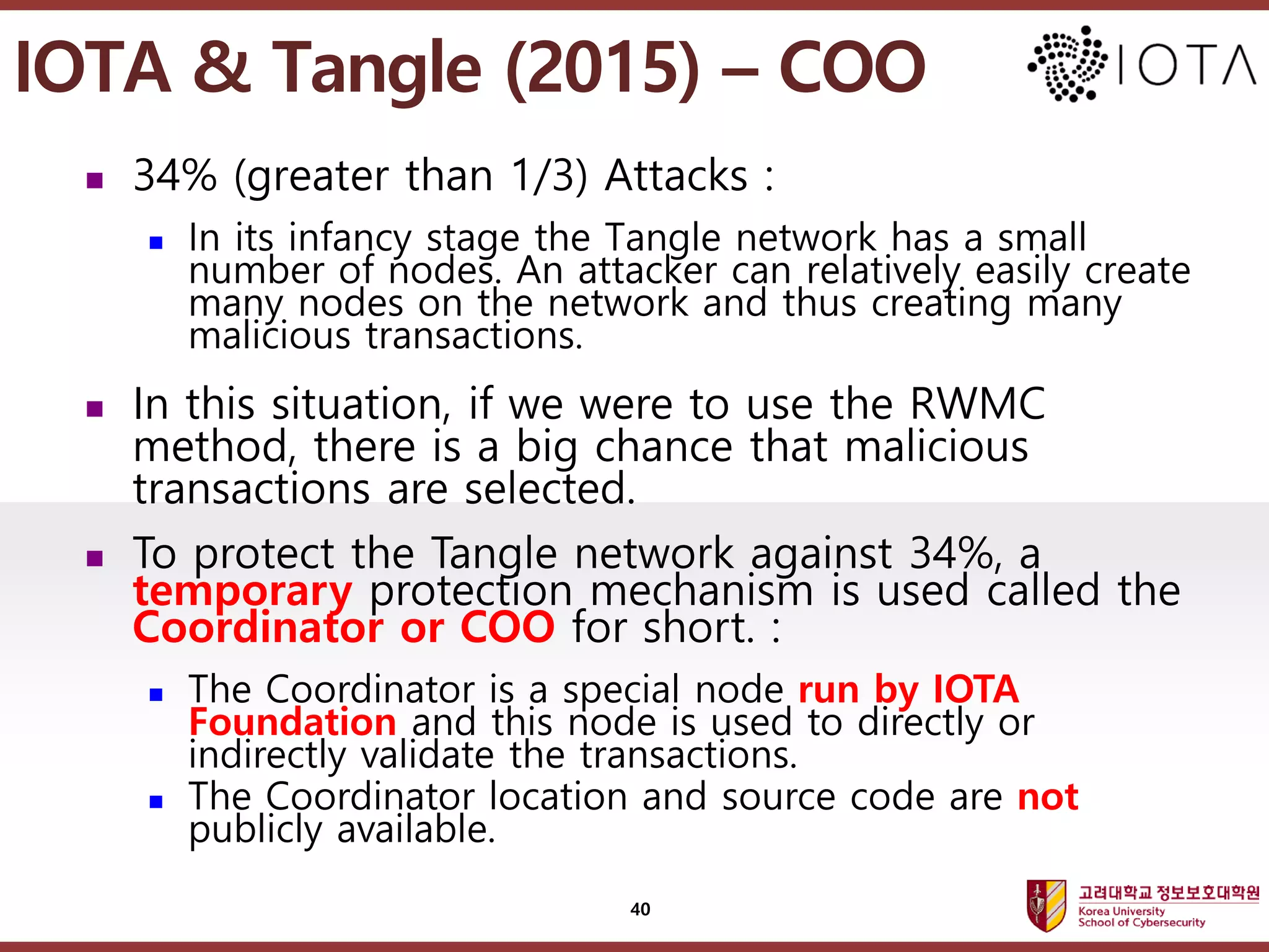 고려대학교정보보호대학원
마스터 제목 스타일 편집
 34% (greater than 1/3) Attacks :
 In its infancy stage the Tangle network has a small
number of nodes. An attacker can relatively easily create
many nodes on the network and thus creating many
malicious transactions.
 In this situation, if we were to use the RWMC
method, there is a big chance that malicious
transactions are selected.
 To protect the Tangle network against 34%, a
temporary protection mechanism is used called the
Coordinator or COO for short. :
 The Coordinator is a special node run by IOTA
Foundation and this node is used to directly or
indirectly validate the transactions.
 The Coordinator location and source code are not
publicly available.
40
IOTA & Tangle (2015) – COO
 