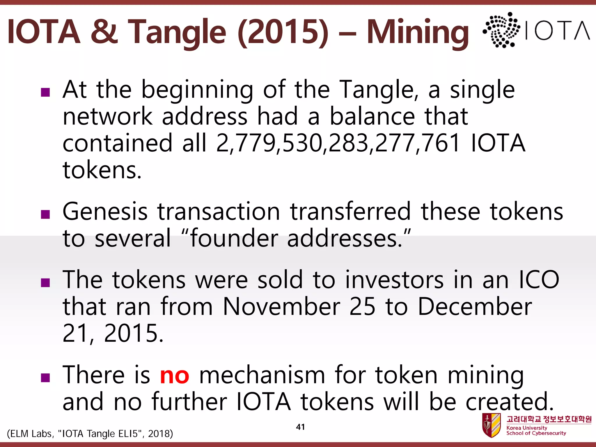 고려대학교정보보호대학원
마스터 제목 스타일 편집
 At the beginning of the Tangle, a single
network address had a balance that
contained all 2,779,530,283,277,761 IOTA
tokens.
 Genesis transaction transferred these tokens
to several “founder addresses.”
 The tokens were sold to investors in an ICO
that ran from November 25 to December
21, 2015.
 There is no mechanism for token mining
and no further IOTA tokens will be created.
41
IOTA & Tangle (2015) – Mining
(ELM Labs, "IOTA Tangle ELI5", 2018)
 