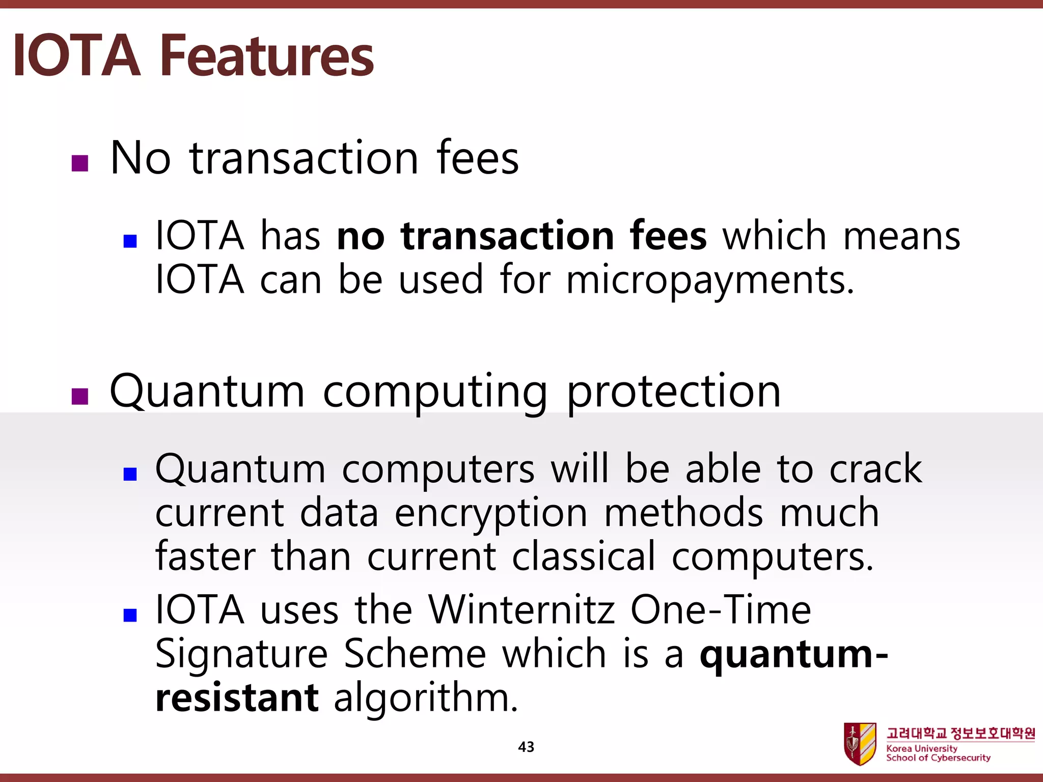고려대학교정보보호대학원
마스터 제목 스타일 편집
 No transaction fees
 IOTA has no transaction fees which means
IOTA can be used for micropayments.
 Quantum computing protection
 Quantum computers will be able to crack
current data encryption methods much
faster than current classical computers.
 IOTA uses the Winternitz One-Time
Signature Scheme which is a quantum-
resistant algorithm.
IOTA Features
43
 