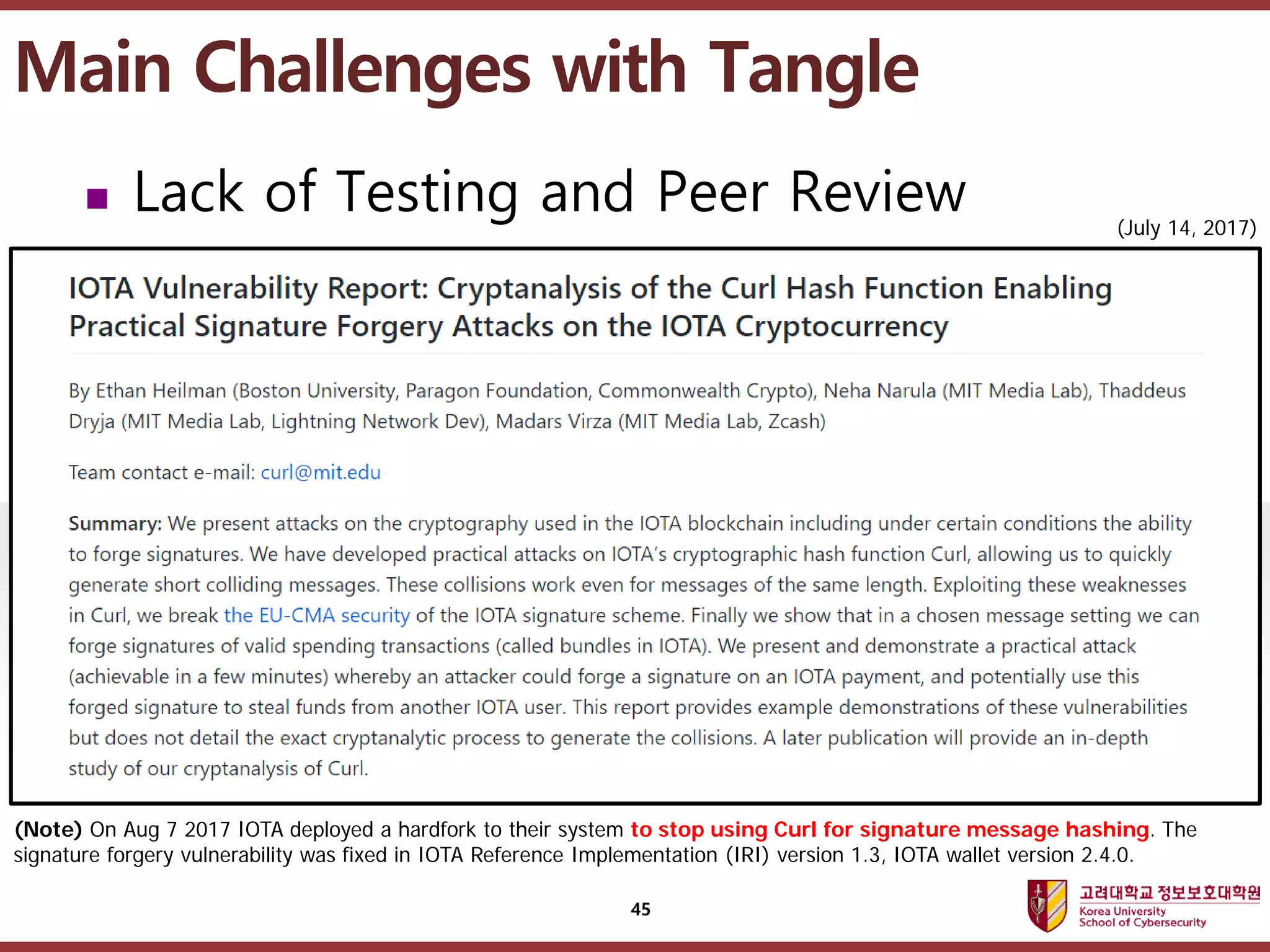 고려대학교정보보호대학원
마스터 제목 스타일 편집
(Note) On Aug 7 2017 IOTA deployed a hardfork to their system to stop using Curl for signature message hashing. The
signature forgery vulnerability was fixed in IOTA Reference Implementation (IRI) version 1.3, IOTA wallet version 2.4.0.
(July 14, 2017)
Main Challenges with Tangle
45
 Lack of Testing and Peer Review
 