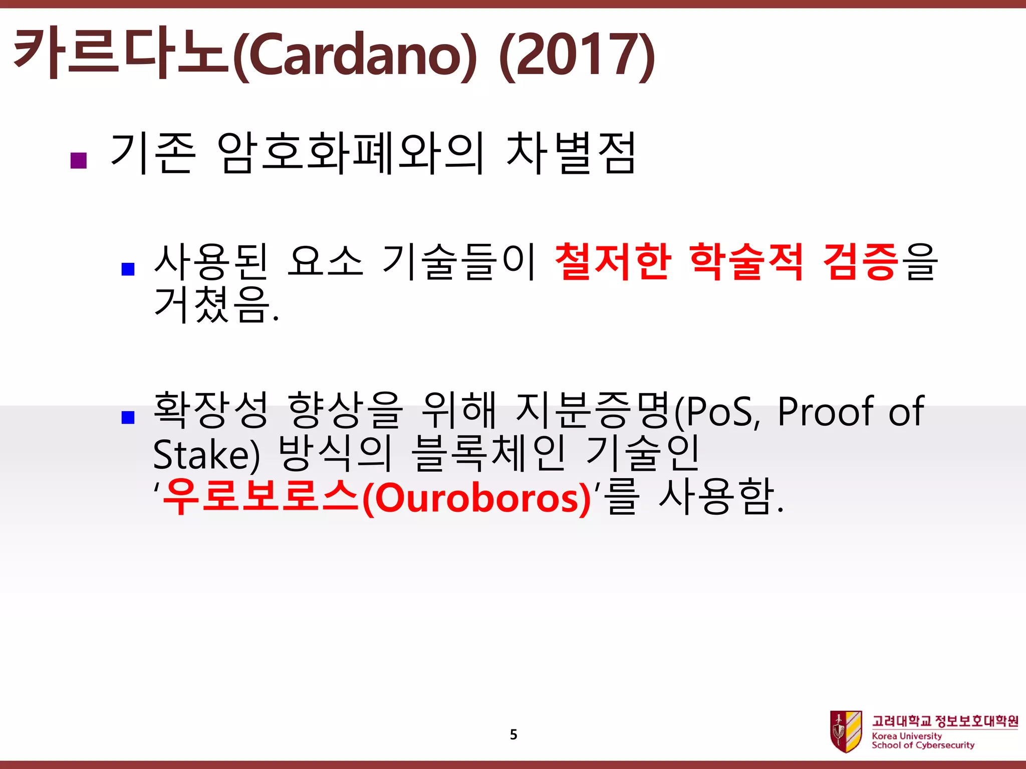 고려대학교정보보호대학원
마스터 제목 스타일 편집
 기존 암호화폐와의 차별점
 사용된 요소 기술들이 철저한 학술적 검증을
거쳤음.
 확장성 향상을 위해 지분증명(PoS, Proof of
Stake) 방식의 블록체인 기술인
‘우로보로스(Ouroboros)’를 사용함.
5
카르다노(Cardano) (2017)
 