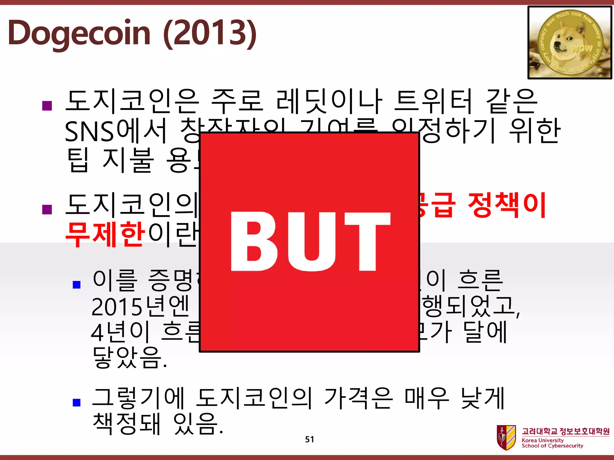 고려대학교정보보호대학원
마스터 제목 스타일 편집
 도지코인은 주로 레딧이나 트위터 같은
SNS에서 창작자의 기여를 인정하기 위한
팁 지불 용도로 사용됐음.
 도지코인의 가장 큰 특징은 공급 정책이
무제한이란 점임.
 이를 증명하듯 출시하고 약 2년이 흐른
2015년엔 1천억번째 코인이 발행되었고,
4년이 흐른 2019년도엔 그 규모가 달에
닿았음.
 그렇기에 도지코인의 가격은 매우 낮게
책정돼 있음.
Dogecoin (2013)
51
 