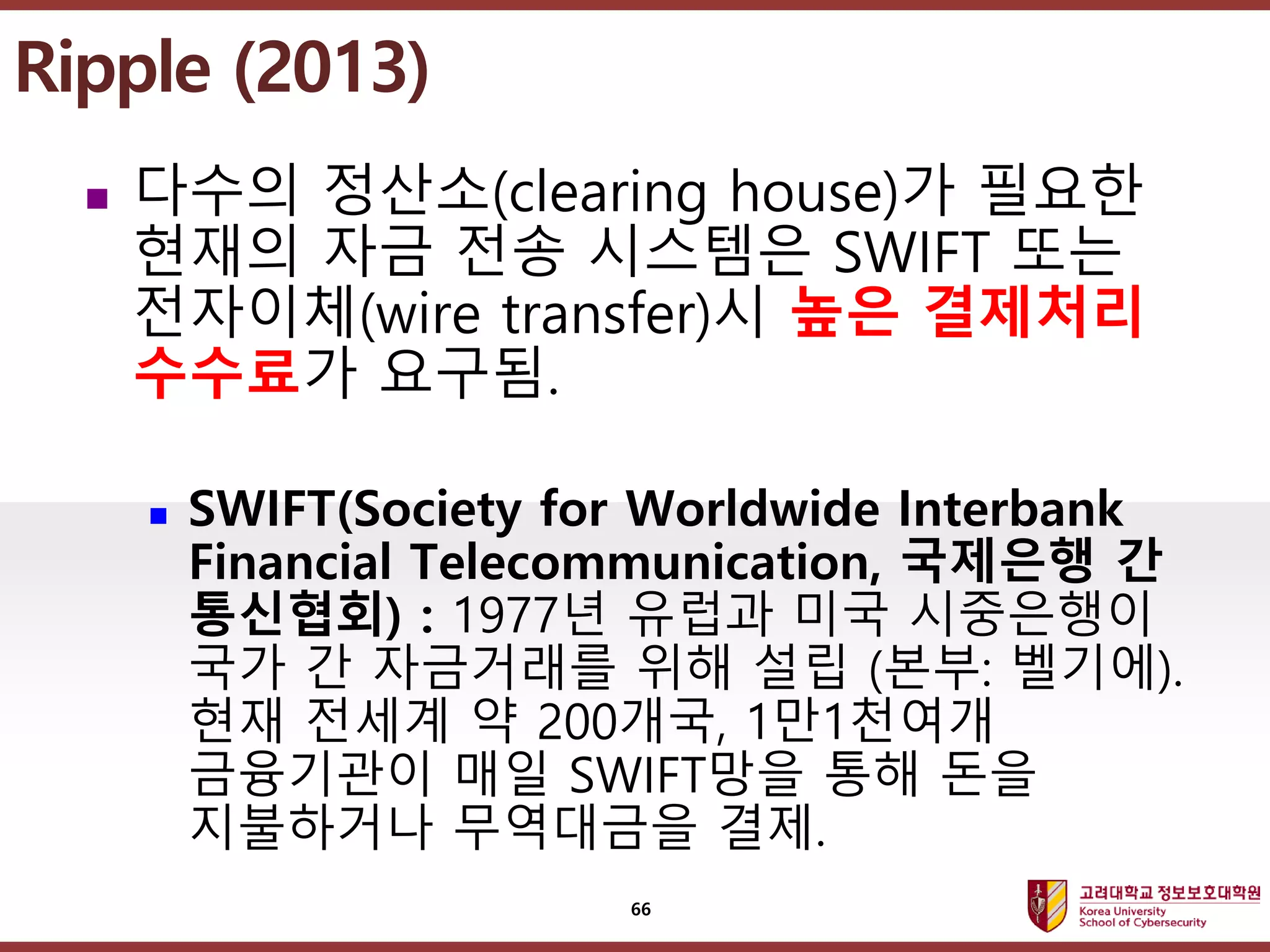 고려대학교정보보호대학원
마스터 제목 스타일 편집
 다수의 정산소(clearing house)가 필요한
현재의 자금 전송 시스템은 SWIFT 또는
전자이체(wire transfer)시 높은 결제처리
수수료가 요구됨.
 SWIFT(Society for Worldwide Interbank
Financial Telecommunication, 국제은행 간
통신협회) : 1977년 유럽과 미국 시중은행이
국가 간 자금거래를 위해 설립 (본부: 벨기에).
현재 전세계 약 200개국, 1만1천여개
금융기관이 매일 SWIFT망을 통해 돈을
지불하거나 무역대금을 결제.
Ripple (2013)
66
 
