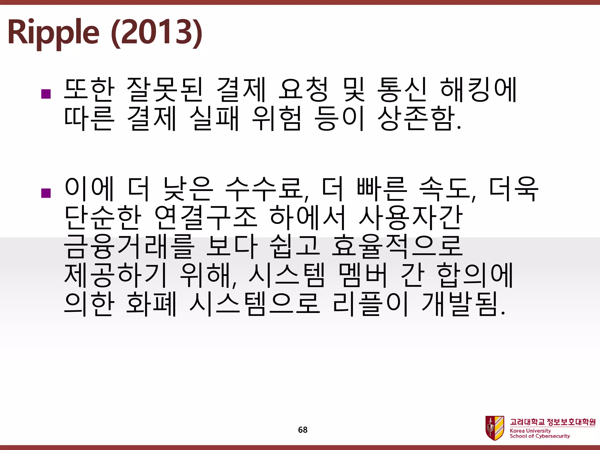 고려대학교정보보호대학원
마스터 제목 스타일 편집
 또한 잘못된 결제 요청 및 통신 해킹에
따른 결제 실패 위험 등이 상존함.
 이에 더 낮은 수수료, 더 빠른 속도, 더욱
단순한 연결구조 하에서 사용자간
금융거래를 보다 쉽고 효율적으로
제공하기 위해, 시스템 멤버 간 합의에
의한 화폐 시스템으로 리플이 개발됨.
Ripple (2013)
68
 