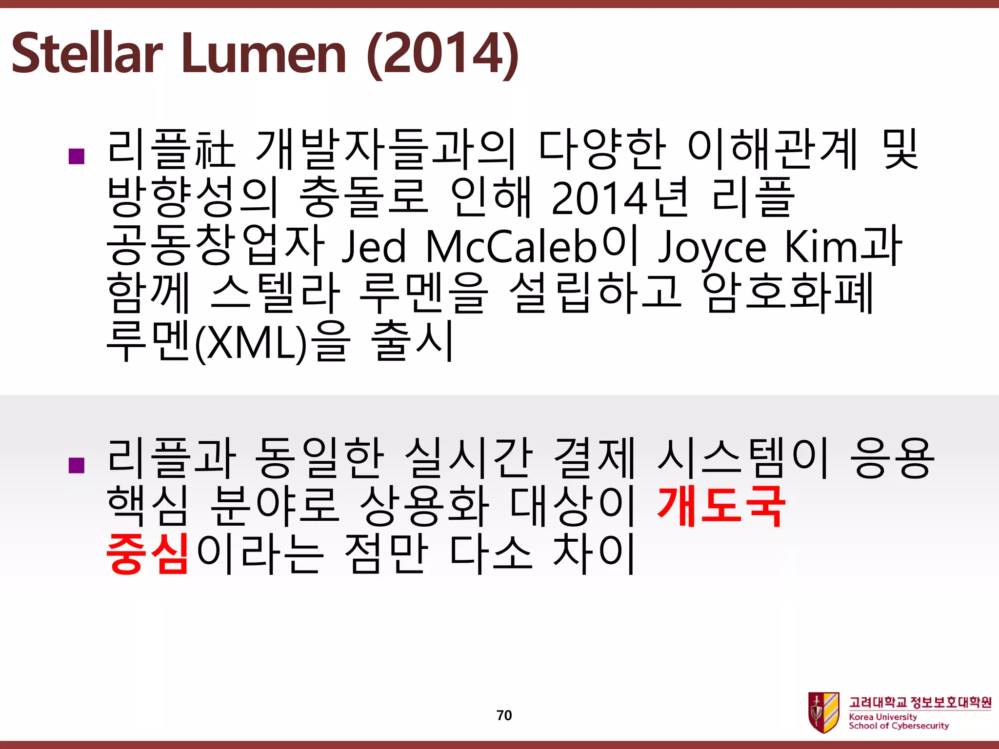 고려대학교정보보호대학원
마스터 제목 스타일 편집
 리플社 개발자들과의 다양한 이해관계 및
방향성의 충돌로 인해 2014년 리플
공동창업자 Jed McCaleb이 Joyce Kim과
함께 스텔라 루멘을 설립하고 암호화폐
루멘(XML)을 출시
 리플과 동일한 실시간 결제 시스템이 응용
핵심 분야로 상용화 대상이 개도국
중심이라는 점만 다소 차이
Stellar Lumen (2014)
70
 