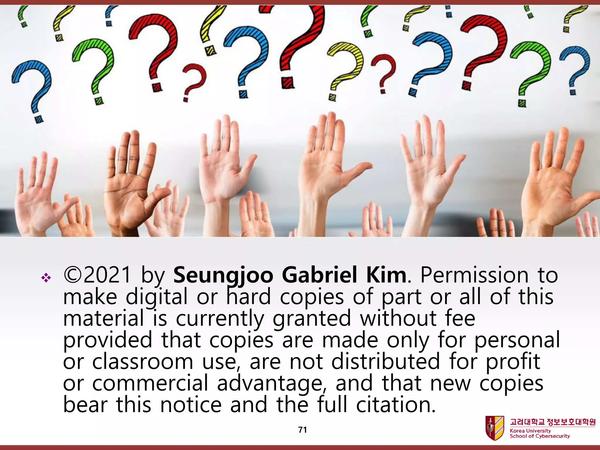 고려대학교정보보호대학원
마스터 제목 스타일 편집
 ©2021 by Seungjoo Gabriel Kim. Permission to
make digital or hard copies of part or all of this
material is currently granted without fee
provided that copies are made only for personal
or classroom use, are not distributed for profit
or commercial advantage, and that new copies
bear this notice and the full citation.
71
 