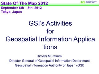 Geospatial Information


State Of The Map 2012                                  Authority of Japan




September 6th – 8th, 2012
Tokyo, Japan


        GSI’s Activities
                 for
  Geospatial Information Applica
               tions
                        Hiroshi Murakami
     Director-General of Geospatial Information Department
         Geospatial Information Authority of Japan (GSI)
 