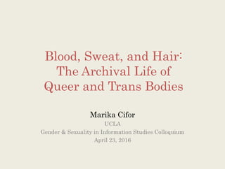 Blood, Sweat, and Hair:
The Archival Life of
Queer and Trans Bodies
Marika Cifor
UCLA
Gender & Sexuality in Information Studies Colloquium
April 23, 2016
 