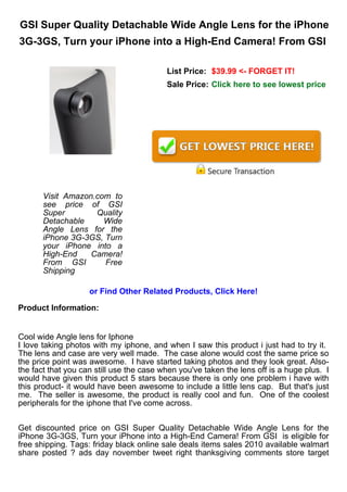 GSI Super Quality Detachable Wide Angle Lens for the iPhone
3G-3GS, Turn your iPhone into a High-End Camera! From GSI

                                          List Price: $39.99 <- FORGET IT!
                                          Sale Price: Click here to see lowest price




       Visit Amazon.com to
       see price of GSI
       Super        Quality
       Detachable     Wide
       Angle Lens for the
       iPhone 3G-3GS, Turn
       your iPhone into a
       High-End    Camera!
       From GSI       Free
       Shipping

                    or Find Other Related Products, Click Here!

Product Information:


Cool wide Angle lens for Iphone
I love taking photos with my iphone, and when I saw this product i just had to try it.
The lens and case are very well made. The case alone would cost the same price so
the price point was awesome. I have started taking photos and they look great. Also-
the fact that you can still use the case when you've taken the lens off is a huge plus. I
would have given this product 5 stars because there is only one problem i have with
this product- it would have been awesome to include a little lens cap. But that's just
me. The seller is awesome, the product is really cool and fun. One of the coolest
peripherals for the iphone that I've come across.


Get discounted price on GSI Super Quality Detachable Wide Angle Lens for the
iPhone 3G-3GS, Turn your iPhone into a High-End Camera! From GSI is eligible for
free shipping. Tags: friday black online sale deals items sales 2010 available walmart
share posted ? ads day november tweet right thanksgiving comments store target
 