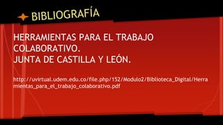 HERRAMIENTAS PARA EL TRABAJO 
COLABORATIVO. 
JUNTA DE CASTILLA Y LEÓN. 
http://uvirtual.udem.edu.co/file.php/152/Modulo2/Biblioteca_Digital/Herra 
mientas_para_el_trabajo_colaborativo.pdf 
 
