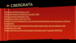 http://steven59.blogspot.com/ 
http://dennieadli.wordpress.com/2011/09/ 
http://anysacta.blogspot.com/ 
http://blog.everis.com/?p=1414 
http://www.tecnologiapyme.com/recursos/sugerencias-de-uso-para-un-wiki-en-la- 
empresa 
http://downtecno.com/aplicaciones-web/organizador-de-actividades-web-remember- 
the-milk/ 
https://wiki.itap.purdue.edu/pages/viewpage.action?pageId=6390300 
