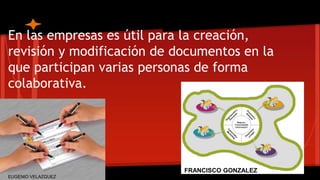 En las empresas es útil para la creación, 
revisión y modificación de documentos en la 
que participan varias personas de forma 
colaborativa. 
FRANCISCO GONZALEZ 
EUGENIO VELAZQUEZ 
 