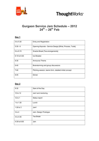  	
  	
  	
  	
  	
  	
  	
  	
  	
  	
  	
  	
  	
  	
  	
  	
  	
  	
  	
  	
  	
  	
  	
  	
  	
  	
  	
  	
  	
  	
  	
  	
  	
  	
  	
  	
  	
  	
  	
  	
  	
  	
  	
  	
  	
  	
  	
  	
  	
  	
  	
  	
  	
  	
  	
  	
  	
  	
  	
  	
  	
     	
  	
  	
  	
  	
  




            Gurgaon Service Jam Schedule – 2012
                       24th – 26th Feb

Day 1

5 to 5:30                                             Entry and Registration

5:30 - 6                                              Opening Keynote - Service Design [What, Process, Tools]

6 to 6:15                                             Snacks Break [Tea arrangements]

6:15 to 6:30                                          Ice Breaker

6:30                                                  Announce Theme

6:40                                                  Brainstorming and group discussions

7:40                                                  Pitching session, teams form, detailed initial concept

8:45                                                  Dinner




Day 2

9:30                                                  Start of the Day

10 to 12                                              Jam! and mentoring

12 to 1                                               Status report

1 to 1:30                                             Lunch

1:30 to 3                                             Jam!

3 to 4                                                Jam- Design Prototype

4 to 4:30                                             Tea Break


4:30 to 8:00                                          Jam
 