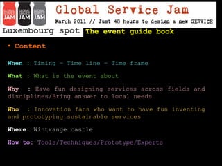 Luxembourg spot  The event guide book ,[object Object],When : Timing – Time line – Time frame What : What is the event about Why  : Have fun designing services across fields and disciplines/Bring answer to local needs  Who  : Innovation fans who want to have fun inventing and prototyping sustainable services Where: Wintrangecastle How to: Tools/Techniques/Prototype/Experts   