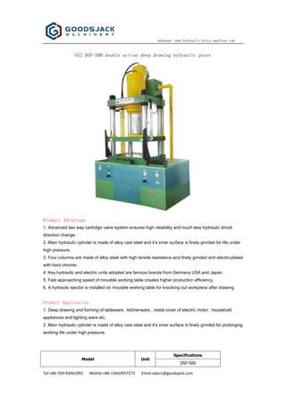 webpage: www.hydraulic-press-machine.com
Tel:+86-769-83061993 Mobile:+86-13642957273 Email:sales1@goodsjack.com
GSJ DSF-500 double action deep drawing hydraulic press
Product Advantage
1. Advanced two way cartridge valve system ensures high reliability and much less hydraulic shock
direction change.
2. Main hydraulic cylinder is made of alloy cast steel and it’s inner surface is finely grinded for life under
high pressure.
3. Four columns are made of alloy steel with high tensile resistance and finely grinded and electro-plated
with hard chrome.
4. Key hydraulic and electric units adopted are famous brands from Germany USA and Japan.
5. Fast approaching speed of movable working table creates higher production efficiency.
6. A hydraulic ejector is installed on movable working table for knocking out workpiece after drawing.
Product Application
1. Deep drawing and forming of tableware , kitchenware , metal cover of electric motor , household
appliances and lighting ware etc.
2. Main hydraulic cylinder is made of alloy cast steel and it’s inner surface is finely grinded for prolonging
working life under high pressure.
Specifications
Model Unit
DSF-500
 