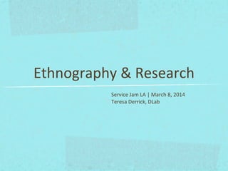 Ethnography	
  &	
  Research
Service	
  Jam	
  LA	
  |	
  March	
  8,	
  2014
Teresa	
  Derrick,	
  DLab
 