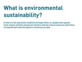 What is environmental
sustainability?
It refers to the systematic conditions through which, at a global and regional
level, human activities should not interfere with the natural cycles (on which they
are based) more than the planet’s resiliency can take.
 