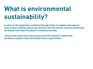 What is environmental
sustainability?
It refers to the systematic conditions through which, at a global and regional
level, human activities should not interfere with the natural cycles (on which they
are based) more than the planet’s resiliency can take.

>and, at the same time, these human activities shouldn’t impoverish
the natural capital to be transmitted to future generations
 