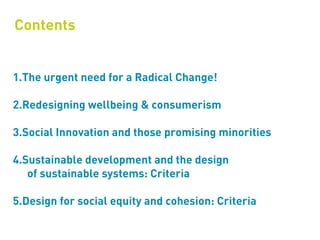 Contents


1.The urgent need for a Radical Change!

2.Redesigning wellbeing & consumerism

3.Social Innovation and those promising minorities

4.Sustainable development and the design
   of sustainable systems: Criteria

5.Design for social equity and cohesion: Criteria
 