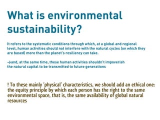 What is environmental
sustainability?
It refers to the systematic conditions through which, at a global and regional
level, human activities should not interfere with the natural cycles (on which they
are based) more than the planet’s resiliency can take.

>and, at the same time, these human activities shouldn’t impoverish
the natural capital to be transmitted to future generations



! To these mainly ‘physical’ characteristics, we should add an ethical one:
the equity principle by which each person has the right to the same
environmental space, that is, the same availability of global natural
resources
 