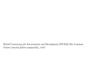 “el desarrollo sustentable responde a las necesidades del presente sin
comprometer las posibilidades de responder a las necesidades de las
generaciones futuras”

World Commission for Environment and Development (WCED) Our Common
Future (nuestro futuro compartido), 1987
 