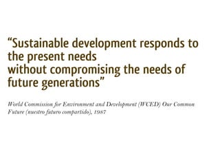 “Sustainable development responds to
the present needs
without compromising the needs of
“el desarrollo sustentable responde a las necesidades del presente sin
future generations”
comprometer las posibilidades de responder a las necesidades de las
generaciones futuras”

World Commission for Environment and Development (WCED) Our Common
Future (nuestro futuro compartido), 1987
 