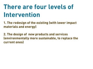 There are four levels of
Intervention
1. The redesign of the existing (with lower impact
materials and energy)

2. The design of new products and services
(environmentally more sustainable, to replace the
current ones)
 