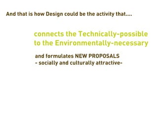 And that is how Design could be the activity that....


           connects the Technically-possible
           to the Environmentally-necessary
            and formulates NEW PROPOSALS
            - socially and culturally attractive-
 