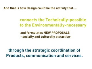 And that is how Design could be the activity that....


           connects the Technically-possible
           to the Environmentally-necessary
            and formulates NEW PROPOSALS
            - socially and culturally attractive-



  through the strategic coordination of
 Products, communication and services.
 
