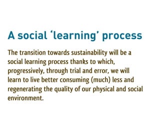A social ‘learning’ process
The transition towards sustainability will be a
social learning process thanks to which,
progressively, through trial and error, we will
learn to live better consuming (much) less and
regenerating the quality of our physical and social
environment.
 