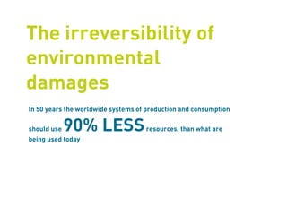 The irreversibility of
environmental
damages
In 50 years the worldwide systems of production and consumption

should use   90% LESS               resources, than what are
being used today
 