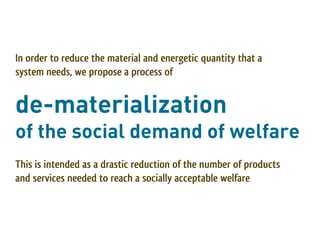 In order to reduce the material and energetic quantity that a
system needs, we propose a process of


de-materialization
of the social demand of welfare
This is intended as a drastic reduction of the number of products
and services needed to reach a socially acceptable welfare
 