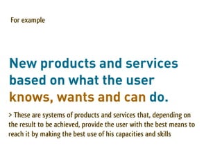 For example




New products and services
based on what the user
knows, wants and can do.
> These are systems of products and services that, depending on
the result to be achieved, provide the user with the best means to
reach it by making the best use of his capacities and skills
 