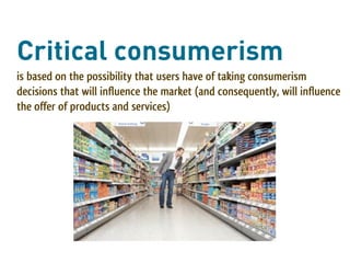 Critical consumerism
is based on the possibility that users have of taking consumerism
decisions that will influence the market (and consequently, will influence
the offer of products and services)
 